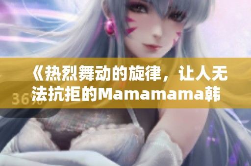 《热烈舞动的旋律，让人无法抗拒的Mamamama韩文歌曲魅力》