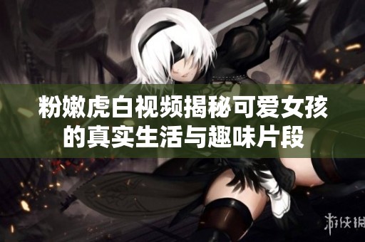 粉嫩虎白视频揭秘可爱女孩的真实生活与趣味片段