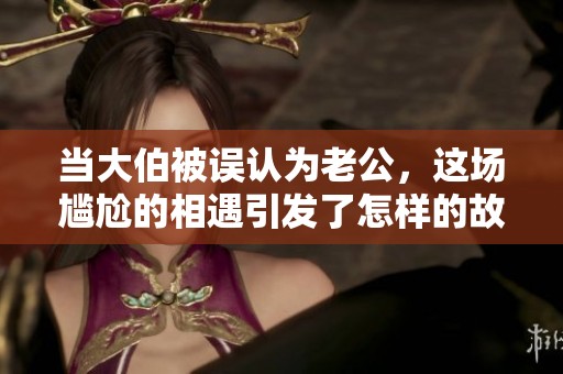 当大伯被误认为老公，这场尴尬的相遇引发了怎样的故事分享