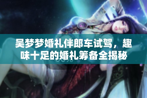吴梦梦婚礼伴郎车试驾，趣味十足的婚礼筹备全揭秘