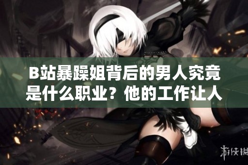 B站暴躁姐背后的男人究竟是什么职业？他的工作让人好奇不已