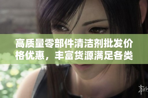 高质量零部件清洁剂批发价格优惠，丰富货源满足各类需求