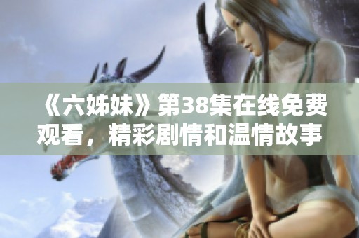 《六姊妹》第38集在线免费观看，精彩剧情和温情故事等你来体验