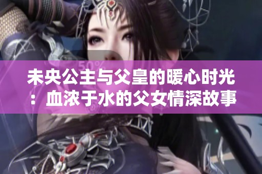 未央公主与父皇的暖心时光：血浓于水的父女情深故事