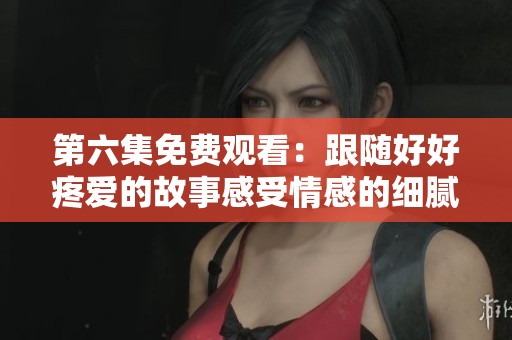 第六集免费观看：跟随好好疼爱的故事感受情感的细腻与温暖
