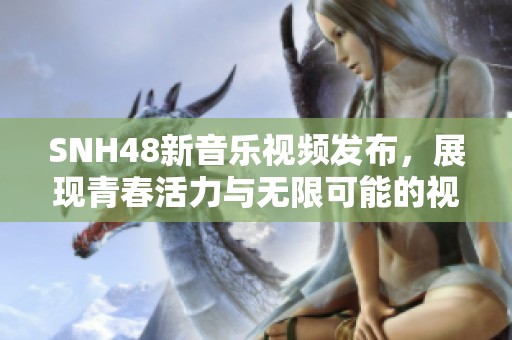 SNH48新音乐视频发布，展现青春活力与无限可能的视觉盛宴