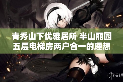 青秀山下优雅居所 半山丽园五层电梯房两户合一的理想家园