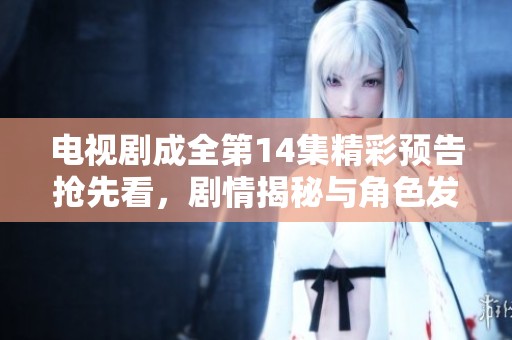 电视剧成全第14集精彩预告抢先看，剧情揭秘与角色发展不容错过