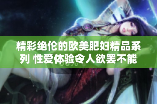 精彩绝伦的欧美肥妇精品系列 性爱体验令人欲罢不能