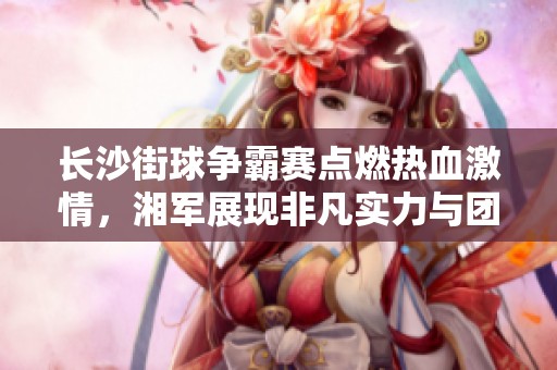 长沙街球争霸赛点燃热血激情，湘军展现非凡实力与团结精神