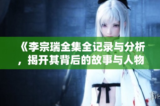 《李宗瑞全集全记录与分析，揭开其背后的故事与人物关系》