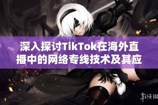 深入探讨TikTok在海外直播中的网络专线技术及其应用潜力