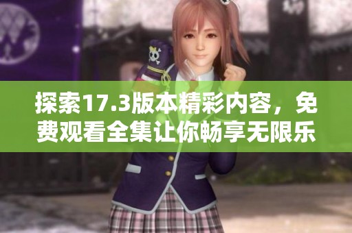 探索17.3版本精彩内容，免费观看全集让你畅享无限乐趣！
