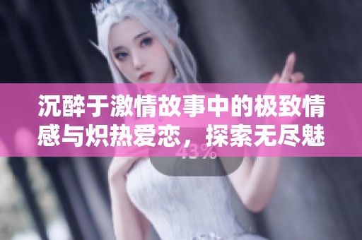 沉醉于激情故事中的极致情感与炽热爱恋，探索无尽魅力与欲望的结合