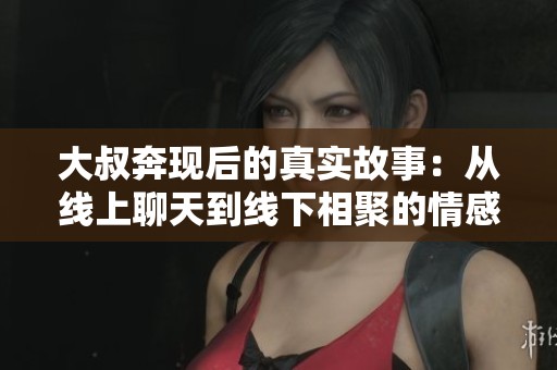 大叔奔现后的真实故事：从线上聊天到线下相聚的情感旅程