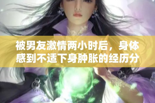 被男友激情两小时后，身体感到不适下身肿胀的经历分享