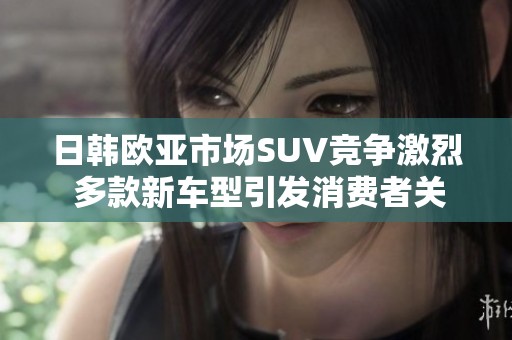 日韩欧亚市场SUV竞争激烈 多款新车型引发消费者关注与期待