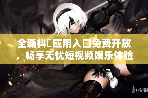 全新抖抈应用入口免费开放，畅享无忧短视频娱乐体验