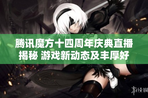 腾讯魔方十四周年庆典直播揭秘 游戏新动态及丰厚好礼等你参与