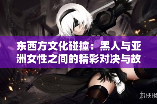 东西方文化碰撞：黑人与亚洲女性之间的精彩对决与故事