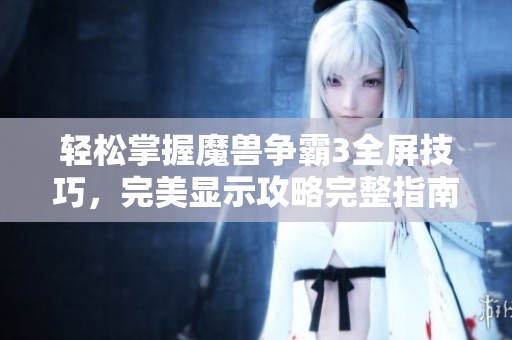 轻松掌握魔兽争霸3全屏技巧，完美显示攻略完整指南