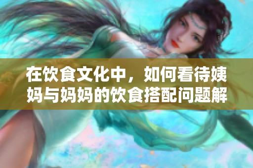 在饮食文化中，如何看待姨妈与妈妈的饮食搭配问题解析