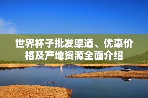 世界杯子批发渠道、优惠价格及产地资源全面介绍