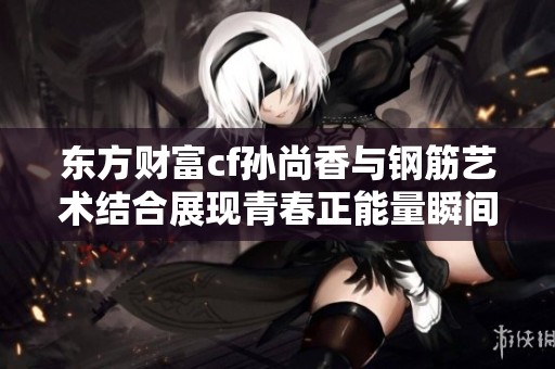 东方财富cf孙尚香与钢筋艺术结合展现青春正能量瞬间