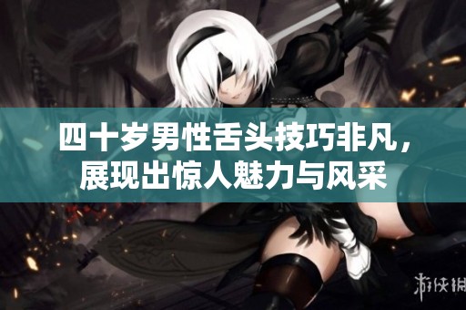 四十岁男性舌头技巧非凡，展现出惊人魅力与风采