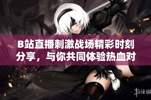 B站直播刺激战场精彩时刻分享，与你共同体验热血对战激情