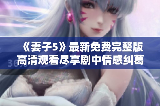《妻子5》最新免费完整版高清观看尽享剧中情感纠葛与爱情故事