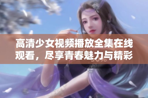 高清少女视频播放全集在线观看，尽享青春魅力与精彩瞬间