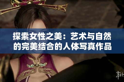 探索女性之美：艺术与自然的完美结合的人体写真作品