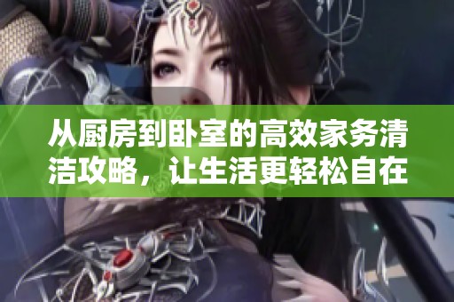 从厨房到卧室的高效家务清洁攻略，让生活更轻松自在