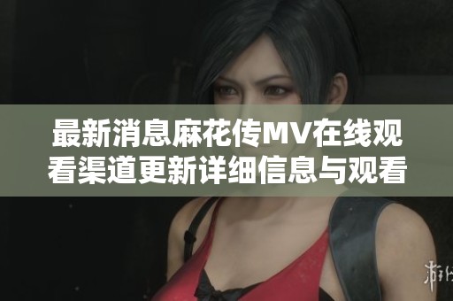 最新消息麻花传MV在线观看渠道更新详细信息与观看指南
