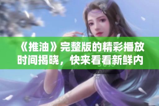《推油》完整版的精彩播放时间揭晓，快来看看新鲜内容吧！