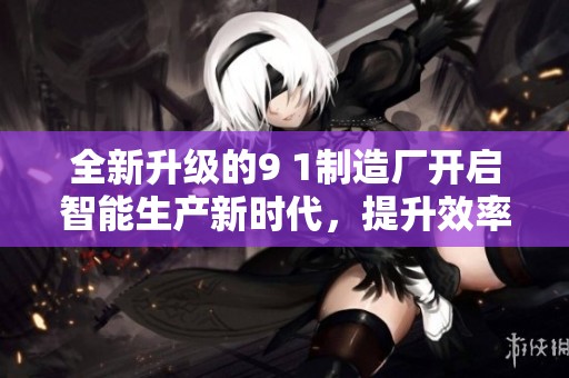 全新升级的9 1制造厂开启智能生产新时代，提升效率与品质