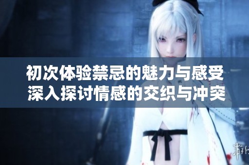 初次体验禁忌的魅力与感受 深入探讨情感的交织与冲突