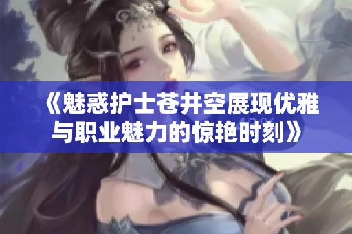 《魅惑护士苍井空展现优雅与职业魅力的惊艳时刻》