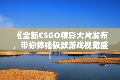 《全新CSGO精彩大片发布，带你体验极致游戏视觉盛宴》