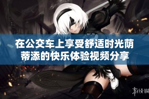 在公交车上享受舒适时光荫蒂添的快乐体验视频分享