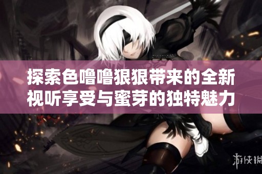 探索色噜噜狠狠带来的全新视听享受与蜜芽的独特魅力