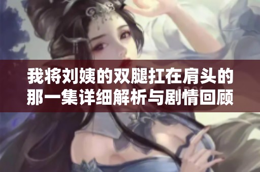 我将刘姨的双腿扛在肩头的那一集详细解析与剧情回顾