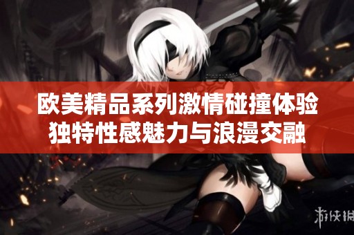 欧美精品系列激情碰撞体验独特性感魅力与浪漫交融