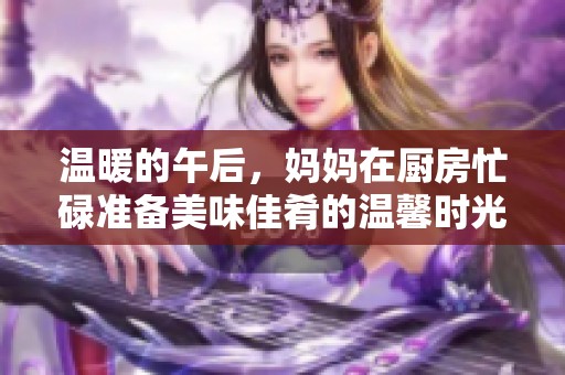 温暖的午后，妈妈在厨房忙碌准备美味佳肴的温馨时光