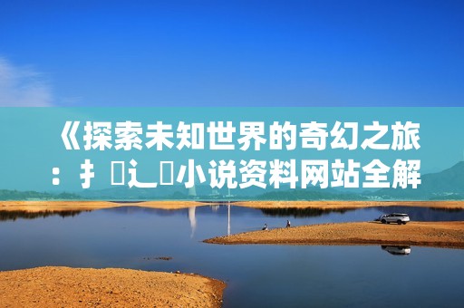 《探索未知世界的奇幻之旅：扌喿辶畐小说资料网站全解析》