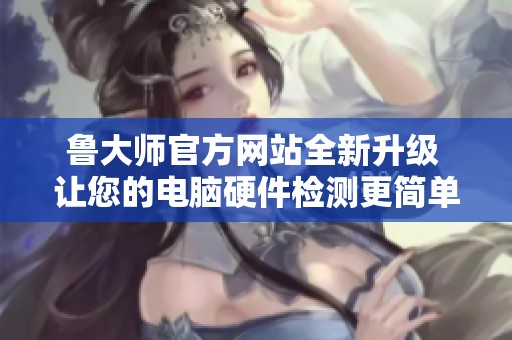 鲁大师官方网站全新升级 让您的电脑硬件检测更简单便捷