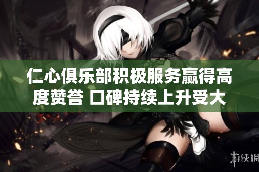 仁心俱乐部积极服务赢得高度赞誉 口碑持续上升受大众欢迎