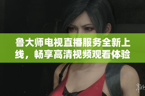 鲁大师电视直播服务全新上线，畅享高清视频观看体验