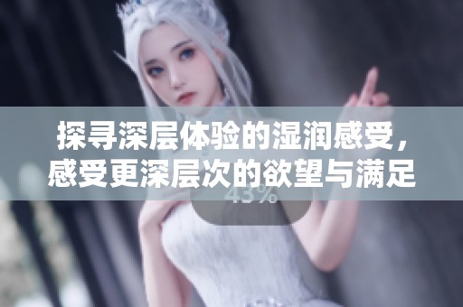 探寻深层体验的湿润感受，感受更深层次的欲望与满足
